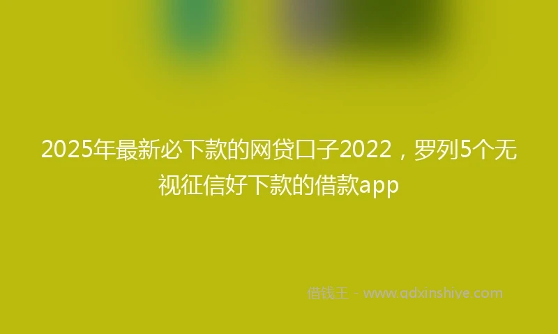 2025年最新必下款的网贷口子2022，罗列5个无视征信好下款的借款app