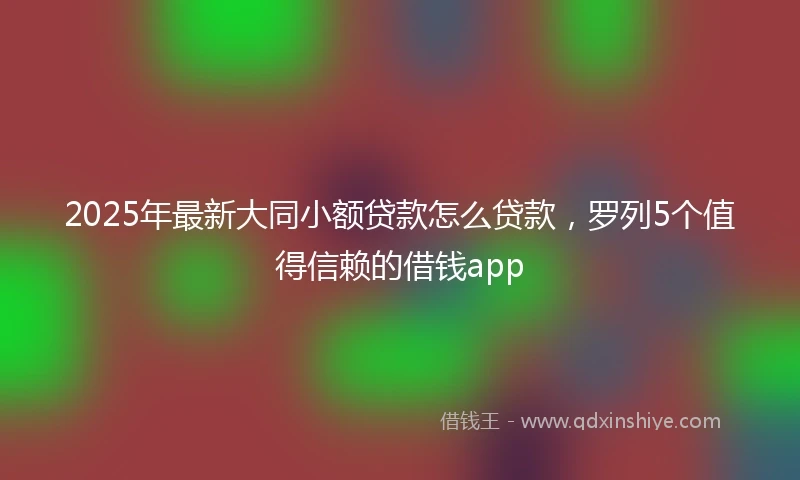 2025年最新大同小额贷款怎么贷款，罗列5个值得信赖的借钱app