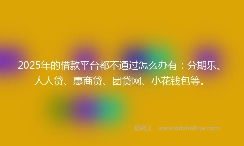 2025年的借款平台都不通过怎么办有：分期乐、人人贷、惠商贷、团贷网、小花钱包等。