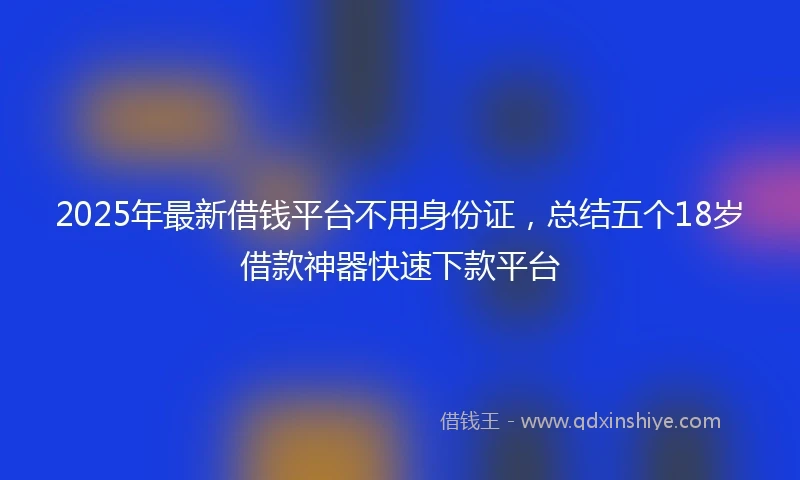 2025年最新借钱平台不用身份证，总结五个18岁借款神器快速下款平台