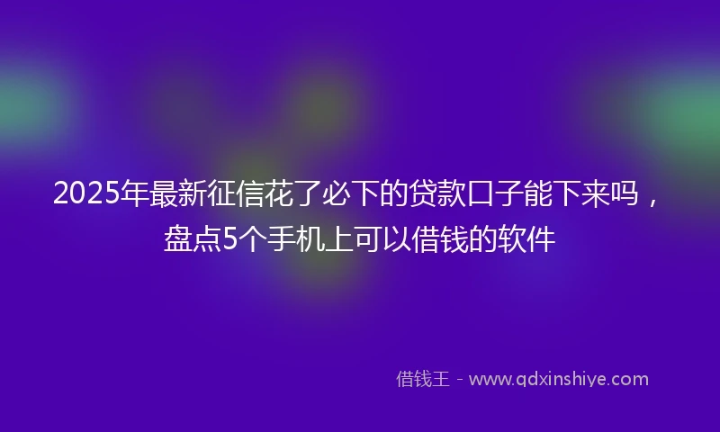2025年最新征信花了必下的贷款口子能下来吗，盘点5个手机上可以借钱的软件