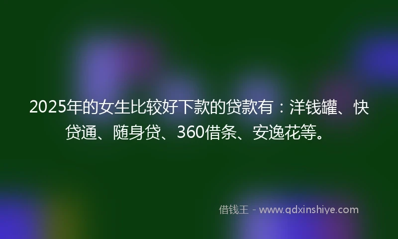 2025年的女生比较好下款的贷款有：洋钱罐、快贷通、随身贷、360借条、安逸花等。