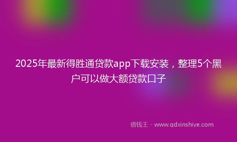 2025年最新得胜通贷款app下载安装，整理5个黑户可以做大额贷款口子