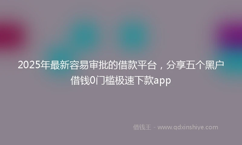 2025年最新容易审批的借款平台，分享五个黑户借钱0门槛极速下款app