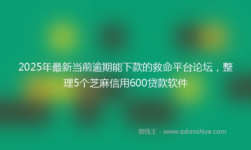 2025年最新当前逾期能下款的救命平台论坛，整理5个芝麻信用600贷款软件