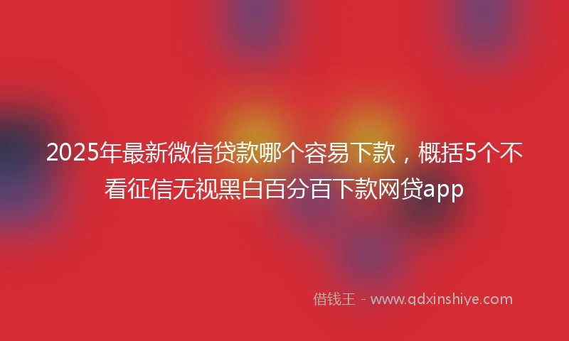 2025年最新微信贷款哪个容易下款，概括5个不看征信无视黑白百分百下款网贷app