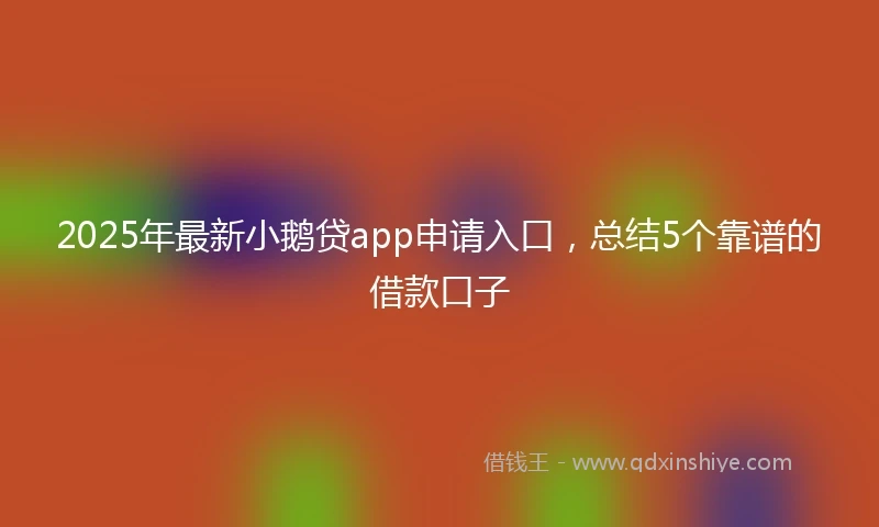 2025年最新小鹅贷app申请入口，总结5个靠谱的借款口子