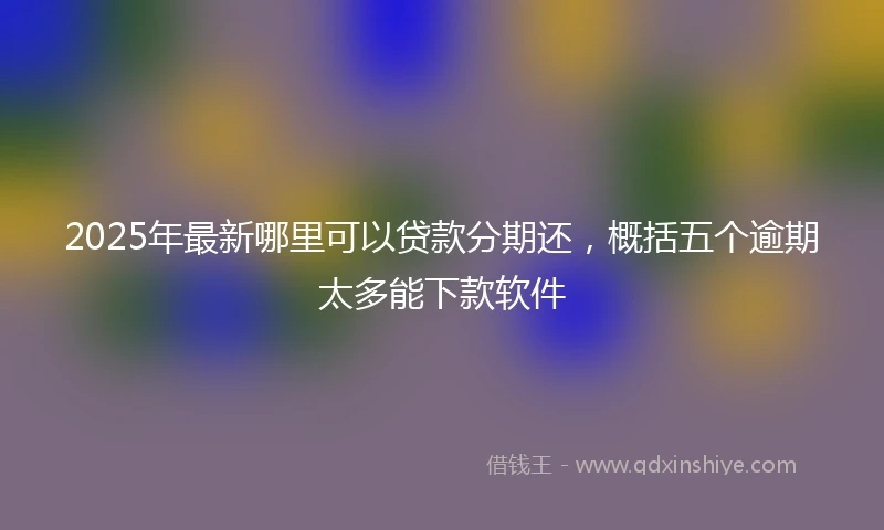2025年最新哪里可以贷款分期还，概括五个逾期太多能下款软件