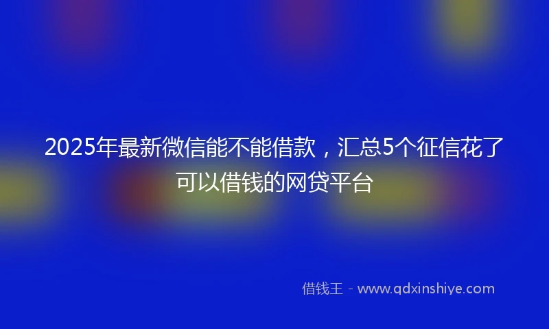 2025年最新微信能不能借款，汇总5个征信花了可以借钱的网贷平台