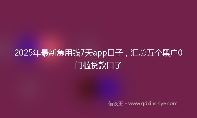 2025年最新急用钱7天app口子，汇总五个黑户0门槛贷款口子