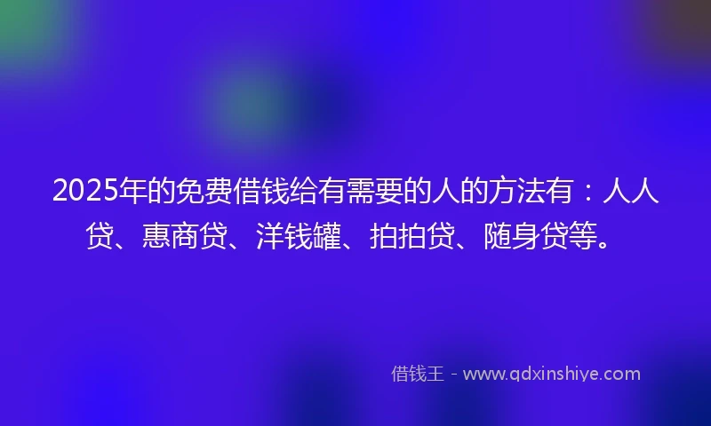 2025年的免费借钱给有需要的人的方法有：人人贷、惠商贷、洋钱罐、拍拍贷、随身贷等。