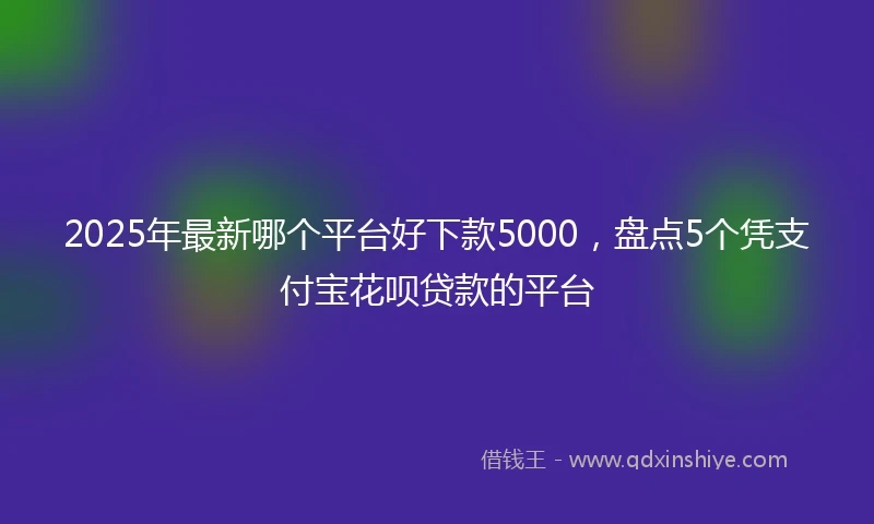 2025年最新哪个平台好下款5000，盘点5个凭支付宝花呗贷款的平台