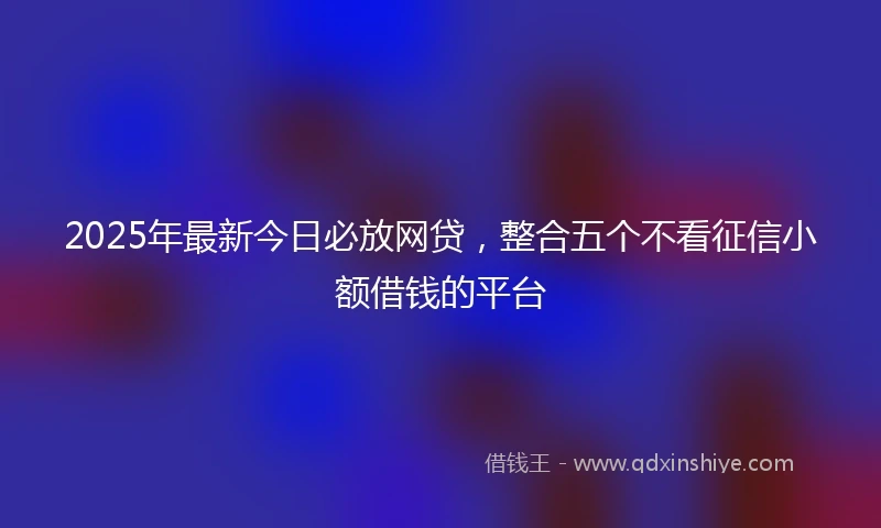 2025年最新今日必放网贷，整合五个不看征信小额借钱的平台