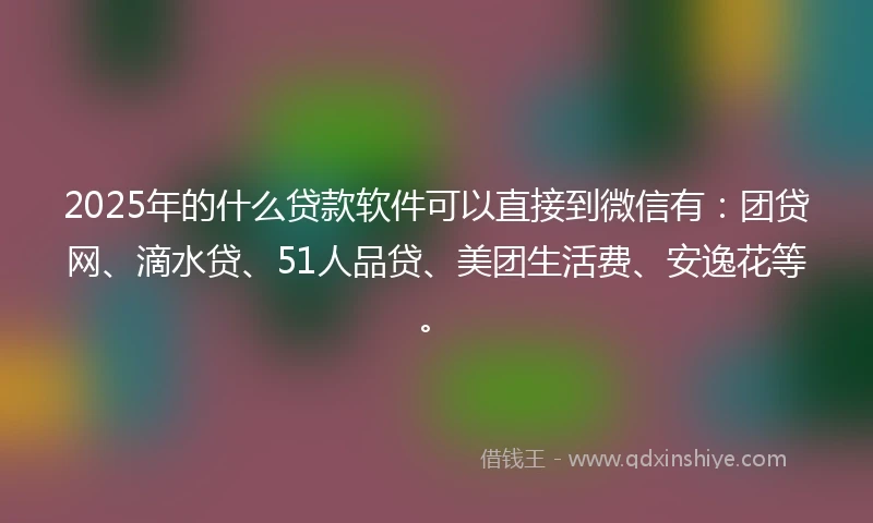 2025年的什么贷款软件可以直接到微信有：团贷网、滴水贷、51人品贷、美团生活费、安逸花等。
