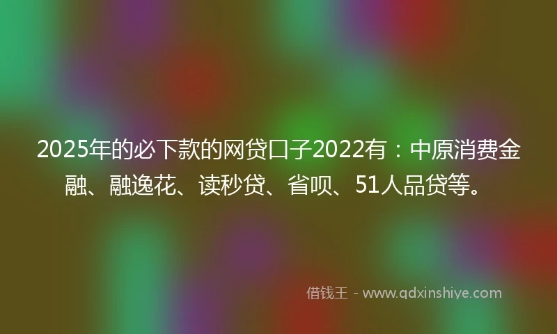 2025年的必下款的网贷口子2022有：中原消费金融、融逸花、读秒贷、省呗、51人品贷等。