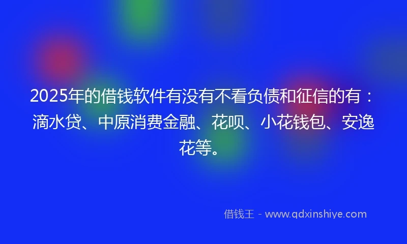 2025年的借钱软件有没有不看负债和征信的有：滴水贷、中原消费金融、花呗、小花钱包、安逸花等。