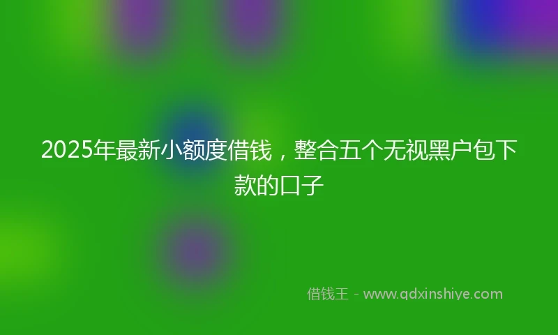 2025年最新小额度借钱，整合五个无视黑户包下款的口子