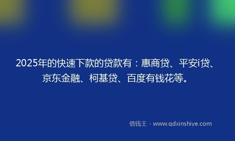 2025年的快速下款的贷款有：惠商贷、平安i贷、京东金融、柯基贷、百度有钱花等。