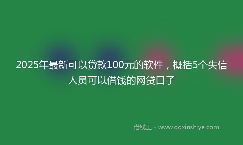 2025年最新可以贷款100元的软件，概括5个失信人员可以借钱的网贷口子