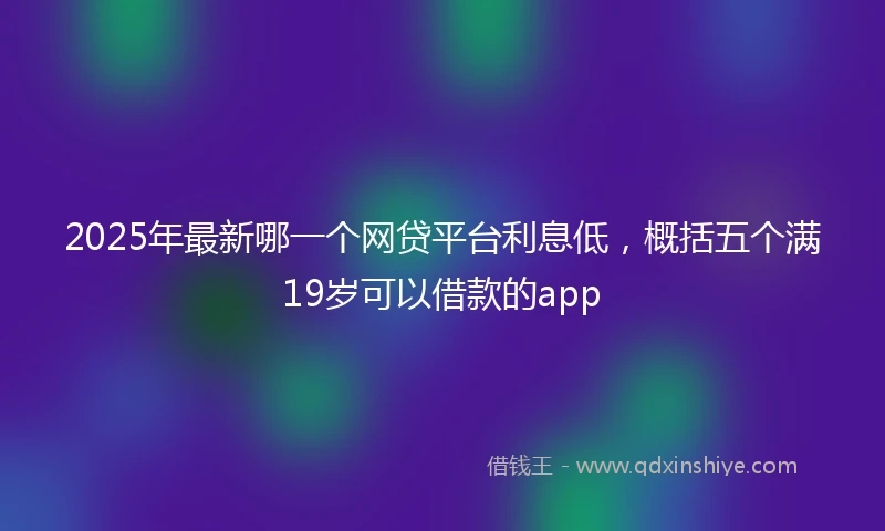 2025年最新哪一个网贷平台利息低，概括五个满19岁可以借款的app