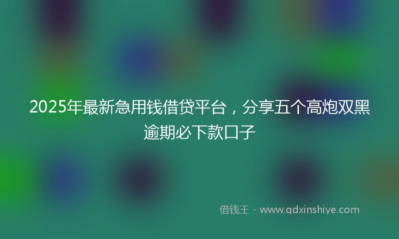 2025年最新急用钱借贷平台，分享五个高炮双黑逾期必下款口子