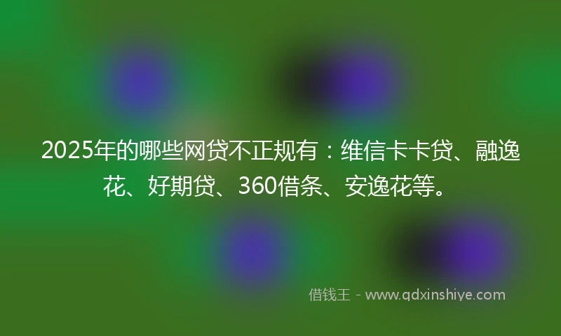 2025年的哪些网贷不正规有：维信卡卡贷、融逸花、好期贷、360借条、安逸花等。