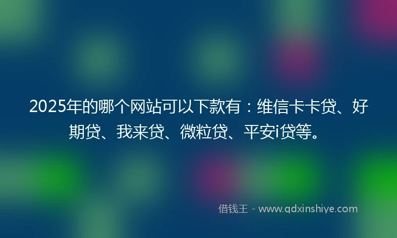 2025年的哪个网站可以下款有：维信卡卡贷、好期贷、我来贷、微粒贷、平安i贷等。