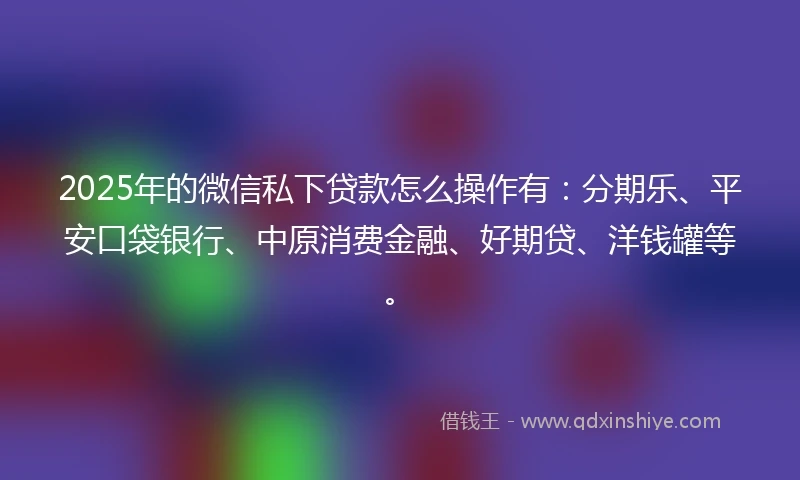 2025年的微信私下贷款怎么操作有：分期乐、平安口袋银行、中原消费金融、好期贷、洋钱罐等。