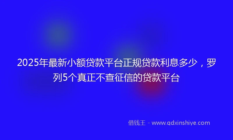 2025年最新小额贷款平台正规贷款利息多少，罗列5个真正不查征信的贷款平台