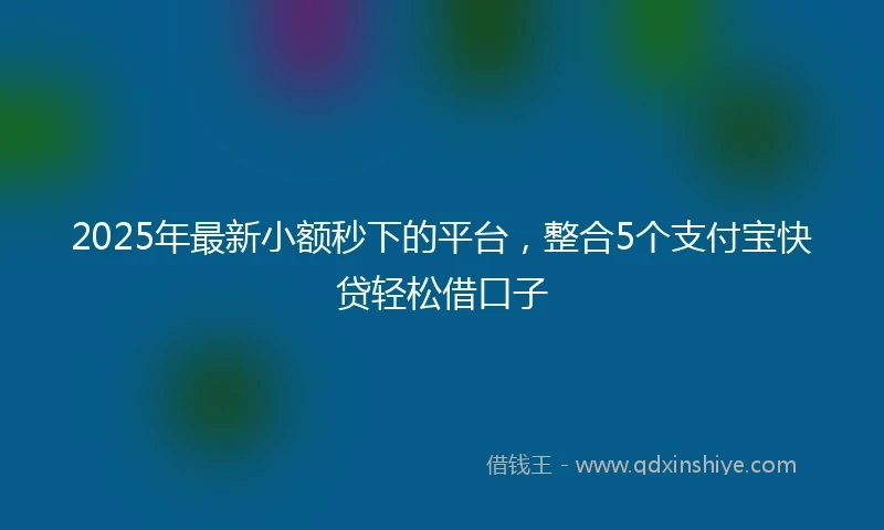 2025年最新小额秒下的平台，整合5个支付宝快贷轻松借口子