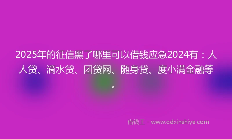 2025年的征信黑了哪里可以借钱应急2024有：人人贷、滴水贷、团贷网、随身贷、度小满金融等。