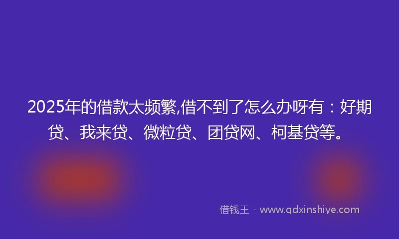 2025年的借款太频繁,借不到了怎么办呀有：好期贷、我来贷、微粒贷、团贷网、柯基贷等。