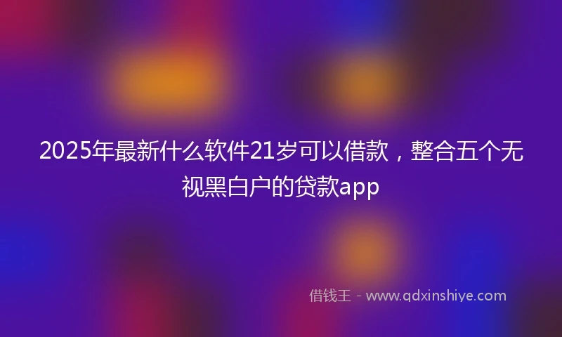 2025年最新什么软件21岁可以借款，整合五个无视黑白户的贷款app