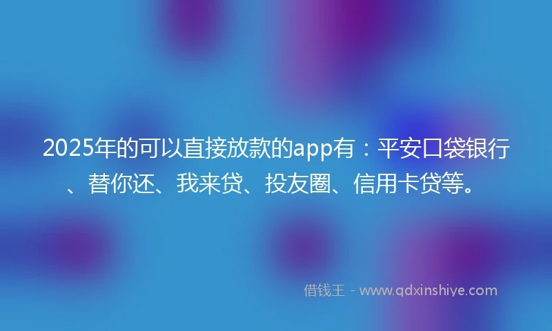 2025年的可以直接放款的app有：平安口袋银行、替你还、我来贷、投友圈、信用卡贷等。