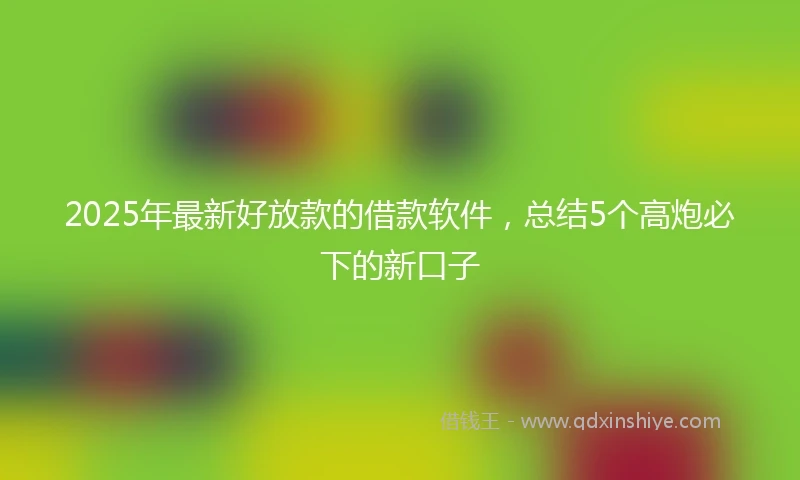 2025年最新好放款的借款软件，总结5个高炮必下的新口子