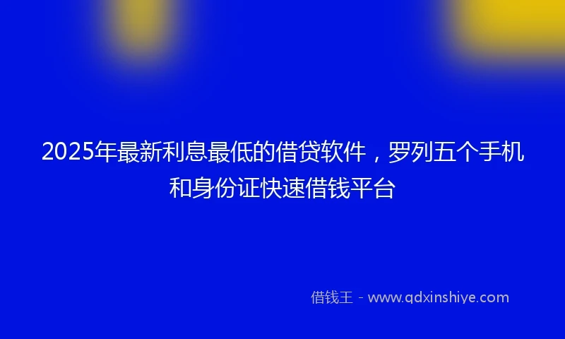 2025年最新利息最低的借贷软件，罗列五个手机和身份证快速借钱平台