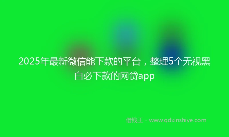 2025年最新微信能下款的平台，整理5个无视黑白必下款的网贷app
