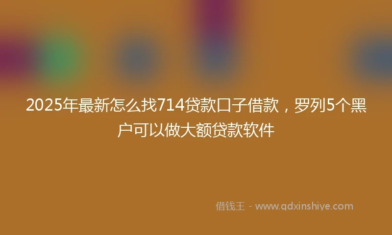 2025年最新怎么找714贷款口子借款，罗列5个黑户可以做大额贷款软件