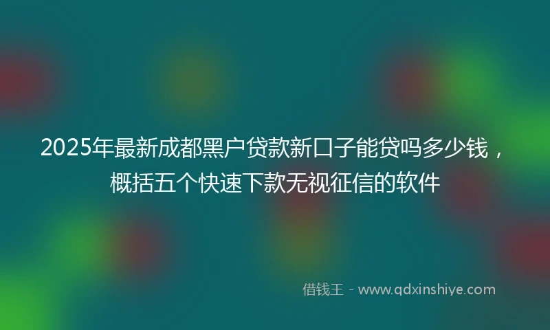 2025年最新成都黑户贷款新口子能贷吗多少钱，概括五个快速下款无视征信的软件