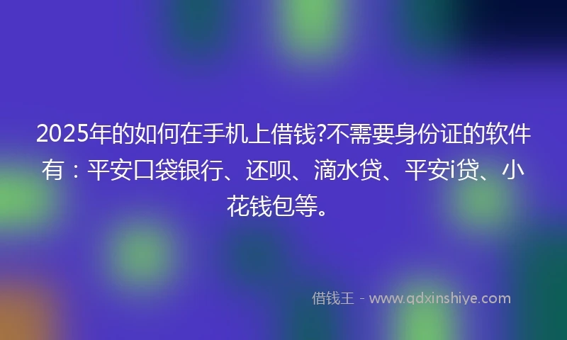 2025年的如何在手机上借钱?不需要身份证的软件有：平安口袋银行、还呗、滴水贷、平安i贷、小花钱包等。
