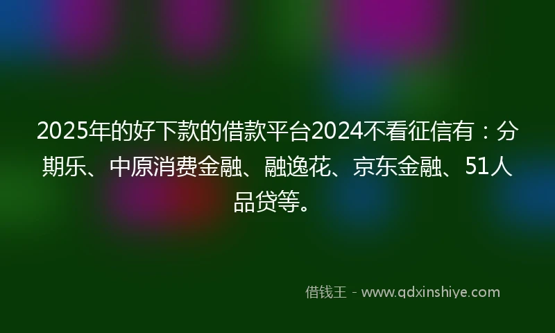 2025年的好下款的借款平台2024不看征信有：分期乐、中原消费金融、融逸花、京东金融、51人品贷等。