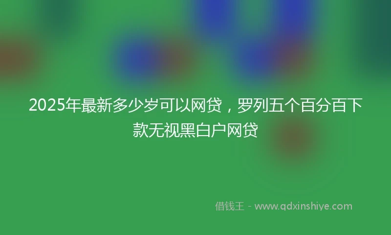 2025年最新多少岁可以网贷，罗列五个百分百下款无视黑白户网贷
