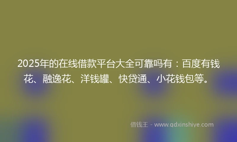 2025年的在线借款平台大全可靠吗有：百度有钱花、融逸花、洋钱罐、快贷通、小花钱包等。
