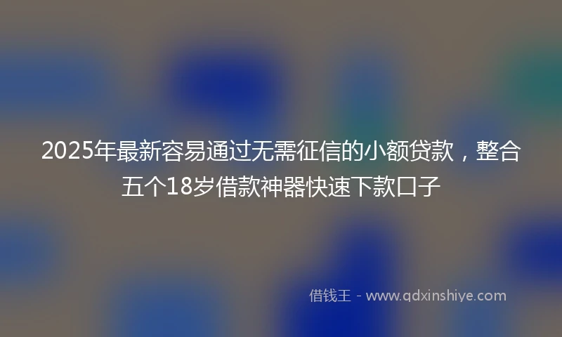 2025年最新容易通过无需征信的小额贷款，整合五个18岁借款神器快速下款口子