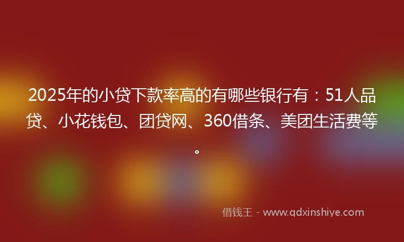 2025年的小贷下款率高的有哪些银行有：51人品贷、小花钱包、团贷网、360借条、美团生活费等。