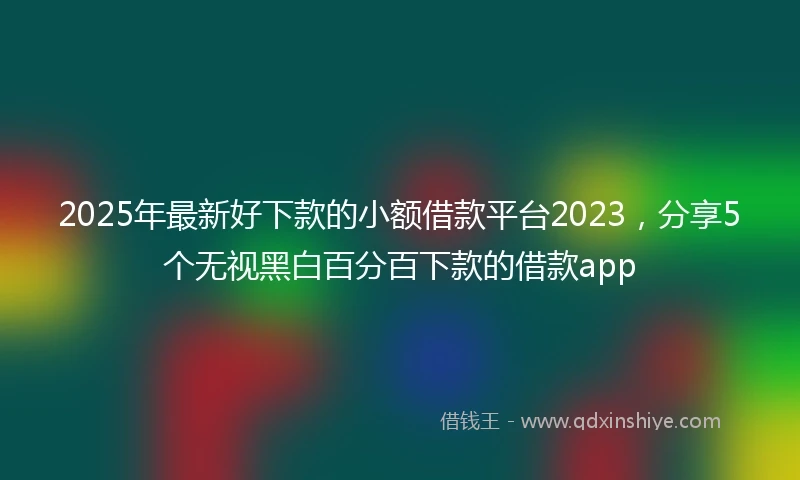 2025年最新好下款的小额借款平台2023，分享5个无视黑白百分百下款的借款app