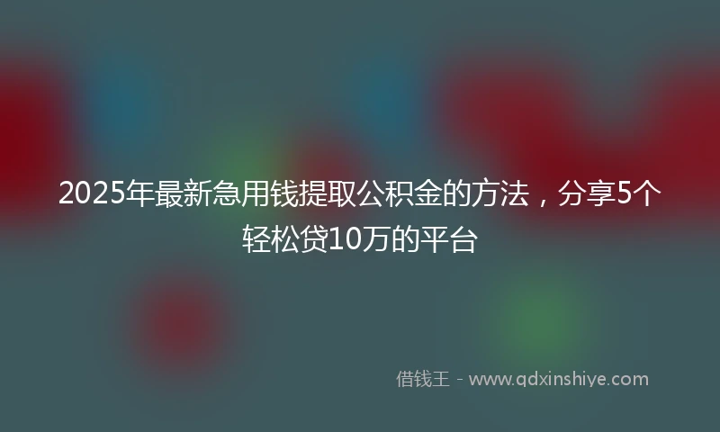 2025年最新急用钱提取公积金的方法，分享5个轻松贷10万的平台