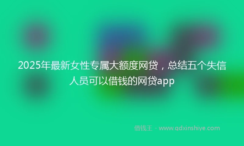 2025年最新女性专属大额度网贷，总结五个失信人员可以借钱的网贷app
