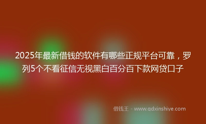 2025年最新借钱的软件有哪些正规平台可靠，罗列5个不看征信无视黑白百分百下款网贷口子