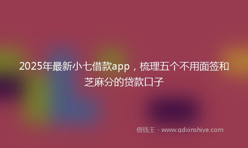 2025年最新小七借款app，梳理五个不用面签和芝麻分的贷款口子
